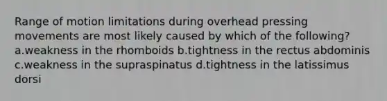 Range of motion limitations during overhead pressing movements are most likely caused by which of the following? a.weakness in the rhomboids b.tightness in the rectus abdominis c.weakness in the supraspinatus d.tightness in the latissimus dorsi