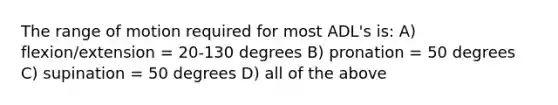 The range of motion required for most ADL's is: A) flexion/extension = 20-130 degrees B) pronation = 50 degrees C) supination = 50 degrees D) all of the above