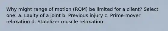 Why might range of motion (ROM) be limited for a client? Select one: a. Laxity of a joint b. Previous injury c. Prime-mover relaxation d. Stabilizer muscle relaxation