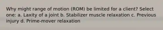 Why might range of motion (ROM) be limited for a client? Select one: a. Laxity of a joint b. Stabilizer muscle relaxation c. Previous injury d. Prime-mover relaxation