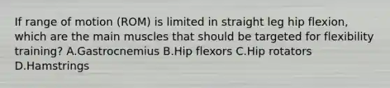 If range of motion (ROM) is limited in straight leg hip flexion, which are the main muscles that should be targeted for flexibility training? A.Gastrocnemius B.Hip flexors C.Hip rotators D.Hamstrings