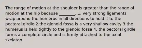 The range of motion at the shoulder is greater than the range of motion at the hip because ________. 1. very strong ligaments wrap around the humerus in all directions to hold it to the pectoral girdle 2.the glenoid fossa is a very shallow cavity 3.the humerus is held tightly to the glenoid fossa 4. the pectoral girdle forms a complete circle and is firmly attached to the axial skeleton