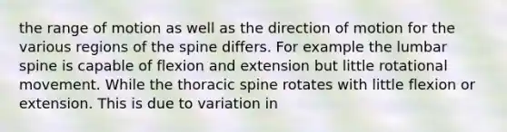 the range of motion as well as the direction of motion for the various regions of the spine differs. For example the lumbar spine is capable of flexion and extension but little rotational movement. While the thoracic spine rotates with little flexion or extension. This is due to variation in