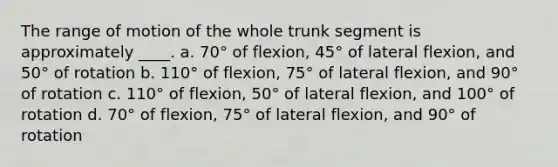 The range of motion of the whole trunk segment is approximately ____. a. 70° of flexion, 45° of lateral flexion, and 50° of rotation b. 110° of flexion, 75° of lateral flexion, and 90° of rotation c. 110° of flexion, 50° of lateral flexion, and 100° of rotation d. 70° of flexion, 75° of lateral flexion, and 90° of rotation