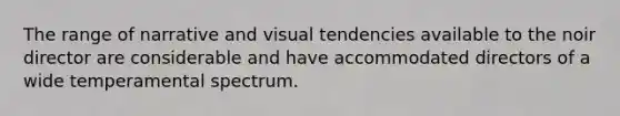 The range of narrative and visual tendencies available to the noir director are considerable and have accommodated directors of a wide temperamental spectrum.