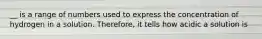 __ is a range of numbers used to express the concentration of hydrogen in a solution. Therefore, it tells how acidic a solution is