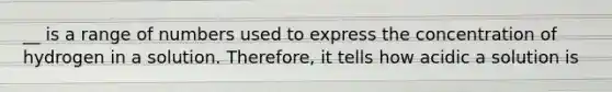 __ is a range of numbers used to express the concentration of hydrogen in a solution. Therefore, it tells how acidic a solution is