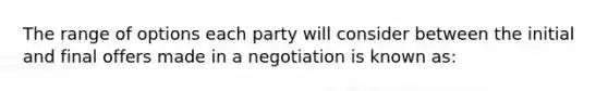 The range of options each party will consider between the initial and final offers made in a negotiation is known as: