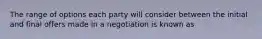 The range of options each party will consider between the initial and final offers made in a negotiation is known as