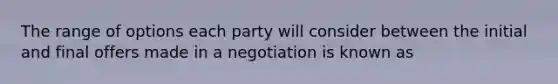 The range of options each party will consider between the initial and final offers made in a negotiation is known as