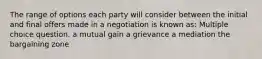 The range of options each party will consider between the initial and final offers made in a negotiation is known as: Multiple choice question. a mutual gain a grievance a mediation the bargaining zone