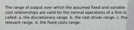 The range of output over which the assumed fixed and variable cost relationships are valid for the normal operations of a firm is called: a. the discretionary range. b. the cost driver range. c. the relevant range. d. the fixed costs range.