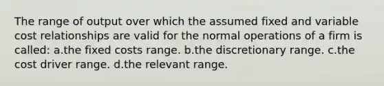 The range of output over which the assumed fixed and variable cost relationships are valid for the normal operations of a firm is called: a.the fixed costs range. b.the discretionary range. c.the cost driver range. d.the relevant range.