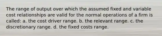 The range of output over which the assumed fixed and variable cost relationships are valid for the normal operations of a firm is called: a. the cost driver range. b. the relevant range. c. the discretionary range. d. the fixed costs range.