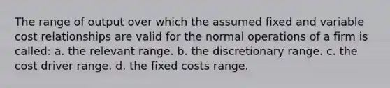 The range of output over which the assumed fixed and variable cost relationships are valid for the normal operations of a firm is called: a. the relevant range. b. the discretionary range. c. the cost driver range. d. the fixed costs range.