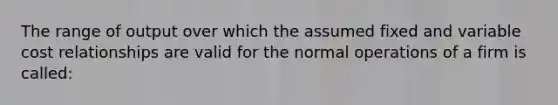 The range of output over which the assumed fixed and variable cost relationships are valid for the normal operations of a firm is called: