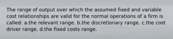 The range of output over which the assumed fixed and variable cost relationships are valid for the normal operations of a firm is called: a.the relevant range. b.the discretionary range. c.the cost driver range. d.the fixed costs range.