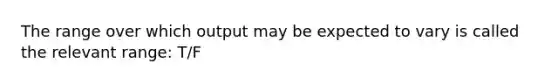 The range over which output may be expected to vary is called the relevant range: T/F