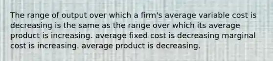 The range of output over which a firm's average variable cost is decreasing is the same as the range over which its average product is increasing. average fixed cost is decreasing marginal cost is increasing. average product is decreasing.