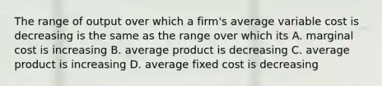 The range of output over which a firm's average variable cost is decreasing is the same as the range over which its A. marginal cost is increasing B. average product is decreasing C. average product is increasing D. average fixed cost is decreasing