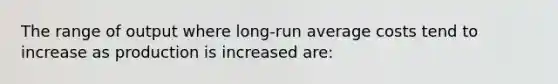 The range of output where long-run average costs tend to increase as production is increased are: