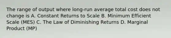 The range of output where long-run average total cost does not change is A. Constant Returns to Scale B. Minimum Efficient Scale (MES) C. The Law of Diminishing Returns D. Marginal Product (MP)