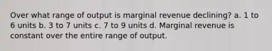 Over what range of output is marginal revenue declining? a. 1 to 6 units b. 3 to 7 units c. 7 to 9 units d. Marginal revenue is constant over the entire range of output.