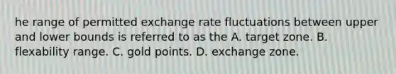 he range of permitted exchange rate fluctuations between upper and lower bounds is referred to as the A. target zone. B. flexability range. C. gold points. D. exchange zone.