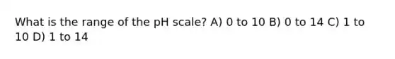 What is the range of the pH scale? A) 0 to 10 B) 0 to 14 C) 1 to 10 D) 1 to 14