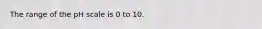 The range of the pH scale is 0 to 10.