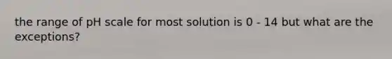 the range of pH scale for most solution is 0 - 14 but what are the exceptions?