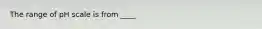 The range of pH scale is from ____