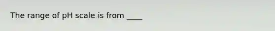 The range of pH scale is from ____