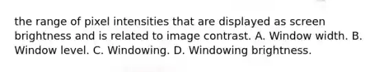 the range of pixel intensities that are displayed as screen brightness and is related to image contrast. A. Window width. B. Window level. C. Windowing. D. Windowing brightness.