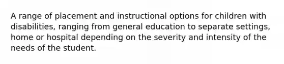 A range of placement and instructional options for children with disabilities, ranging from general education to separate settings, home or hospital depending on the severity and intensity of the needs of the student.