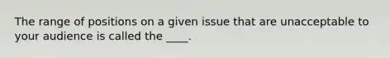 The range of positions on a given issue that are unacceptable to your audience is called the ____.