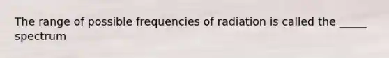 The range of possible frequencies of radiation is called the _____ spectrum