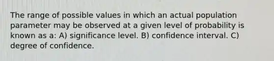 The range of possible values in which an actual population para<a href='https://www.questionai.com/knowledge/kd73UVSayN-meter-m' class='anchor-knowledge'>meter m</a>ay be observed at a given level of probability is known as a: A) significance level. B) confidence interval. C) degree of confidence.