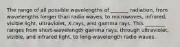 The range of all possible wavelengths of _______ radiation, from wavelengths longer than radio waves, to microwaves, infrared, visible light, ultraviolet, X-rays, and gamma rays. This ________ ranges from short-wavelength gamma rays, through ultraviolet, visible, and infrared light, to long-wavelength radio waves.