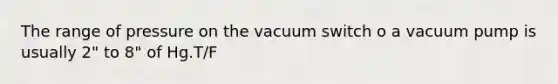 The range of pressure on the vacuum switch o a vacuum pump is usually 2" to 8" of Hg.T/F