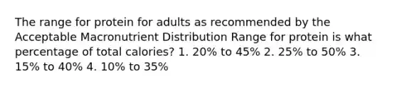 The range for protein for adults as recommended by the Acceptable Macronutrient Distribution Range for protein is what percentage of total calories? 1. 20% to 45% 2. 25% to 50% 3. 15% to 40% 4. 10% to 35%