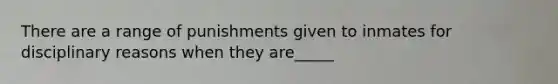 There are a range of punishments given to inmates for disciplinary reasons when they are_____