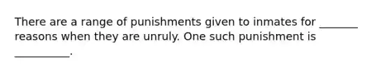 There are a range of punishments given to inmates for _______ reasons when they are unruly. One such punishment is __________.