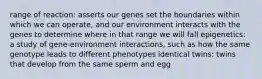 range of reaction: asserts our genes set the boundaries within which we can operate, and our environment interacts with the genes to determine where in that range we will fall epigenetics: a study of gene-environment interactions, such as how the same genotype leads to different phenotypes identical twins: twins that develop from the same sperm and egg