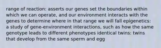 range of reaction: asserts our genes set the boundaries within which we can operate, and our environment interacts with the genes to determine where in that range we will fall epigenetics: a study of gene-environment interactions, such as how the same genotype leads to different phenotypes identical twins: twins that develop from the same sperm and egg