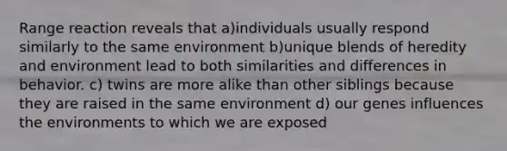 Range reaction reveals that a)individuals usually respond similarly to the same environment b)unique blends of heredity and environment lead to both similarities and differences in behavior. c) twins are more alike than other siblings because they are raised in the same environment d) our genes influences the environments to which we are exposed