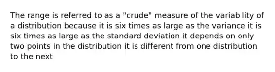 The range is referred to as a "crude" measure of the variability of a distribution because it is six times as large as the variance it is six times as large as the standard deviation it depends on only two points in the distribution it is different from one distribution to the next