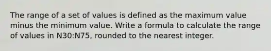 The range of a set of values is defined as the maximum value minus the minimum value. Write a formula to calculate the range of values in N30:N75, rounded to the nearest integer.