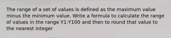 The range of a set of values is defined as the maximum value minus the minimum value. Write a formula to calculate the range of values in the range Y1:Y100 and then to round that value to the nearest integer