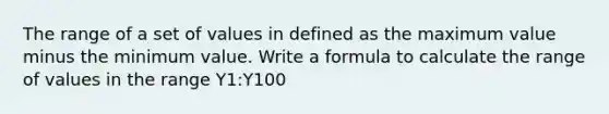 The range of a set of values in defined as the maximum value minus the minimum value. Write a formula to calculate the range of values in the range Y1:Y100